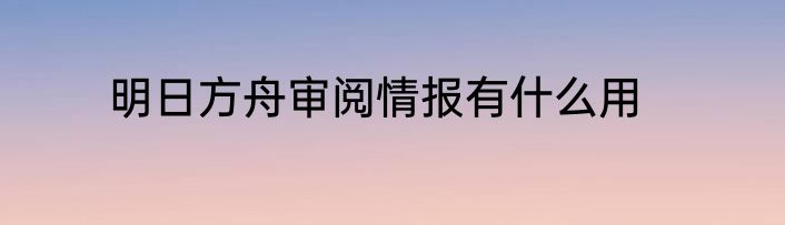明日方舟审阅情报有什么用