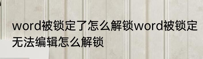 word被锁定了怎么解锁word被锁定无法编辑怎么解锁