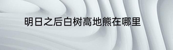 明日之后白树高地熊在哪里