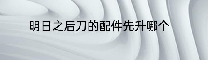 明日之后刀的配件先升哪个