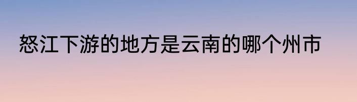 怒江下游的地方是云南的哪个州市