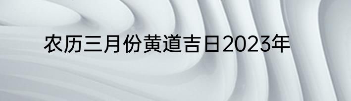 农历三月份黄道吉日2023年