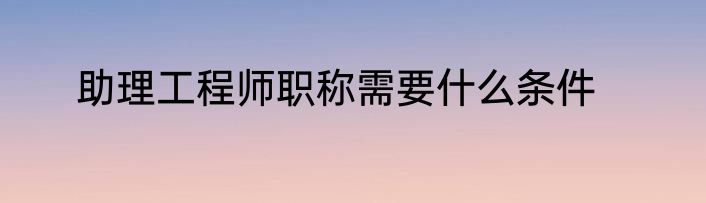 助理工程师职称需要什么条件