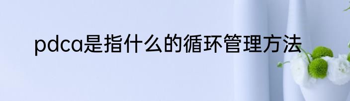 pdca是指什么的循环管理方法
