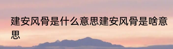 建安风骨是什么意思建安风骨是啥意思