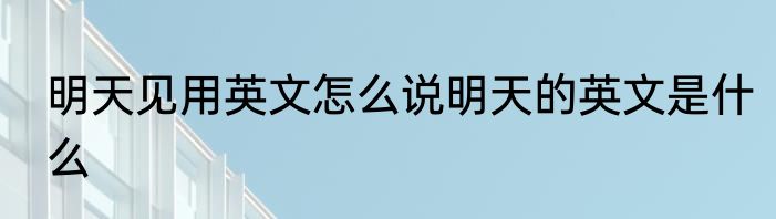 明天见用英文怎么说明天的英文是什么