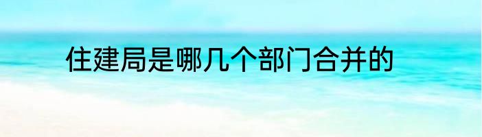 住建局是哪几个部门合并的