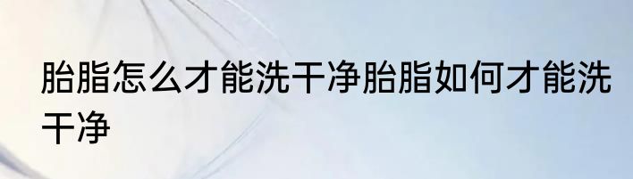 胎脂怎么才能洗干净胎脂如何才能洗干净
