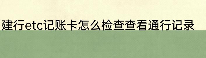 建行etc记账卡怎么检查查看通行记录