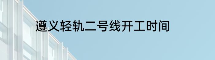 遵义轻轨二号线开工时间