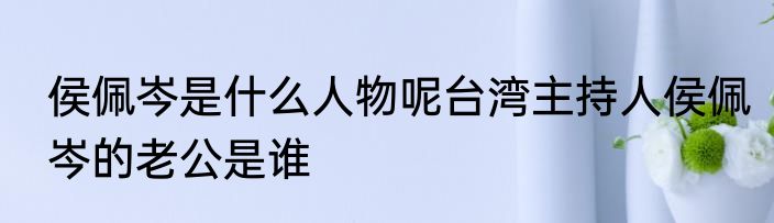 侯佩岑是什么人物呢台湾主持人侯佩岑的老公是谁