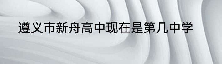 遵义市新舟高中现在是第几中学