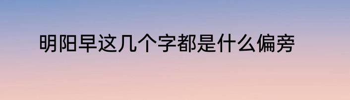 明阳早这几个字都是什么偏旁