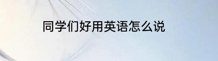 同学们好用英语怎么说