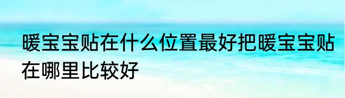 暖宝宝贴在什么位置最好把暖宝宝贴在哪里比较好