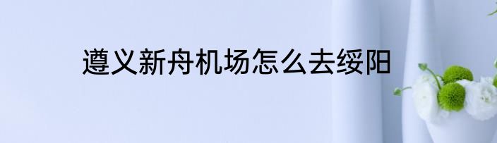 遵义新舟机场怎么去绥阳