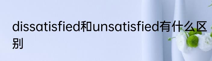 dissatisfied和unsatisfied有什么区别