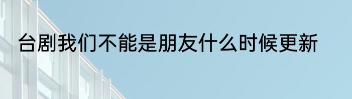 台剧我们不能是朋友什么时候更新