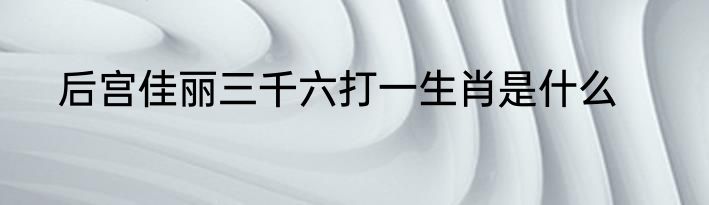 后宫佳丽三千六打一生肖是什么