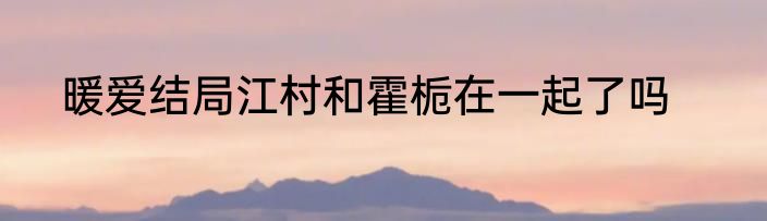暖爱结局江村和霍栀在一起了吗
