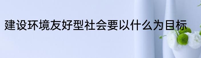 建设环境友好型社会要以什么为目标