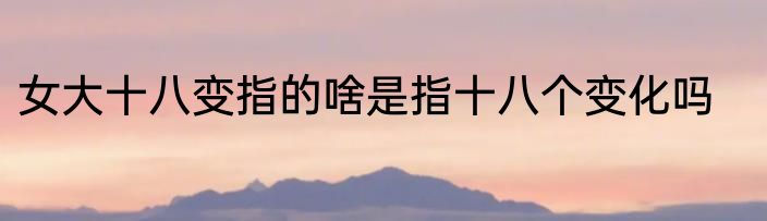 女大十八变指的啥是指十八个变化吗
