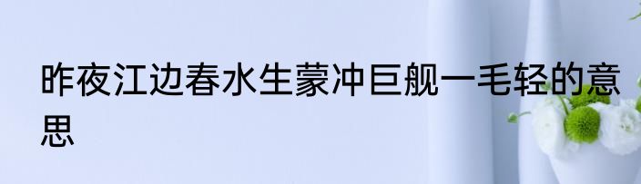昨夜江边春水生蒙冲巨舰一毛轻的意思