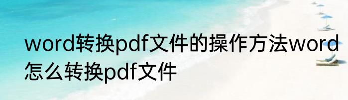 word转换pdf文件的操作方法word怎么转换pdf文件