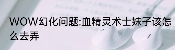 WOW幻化问题:血精灵术士妹子该怎么去弄