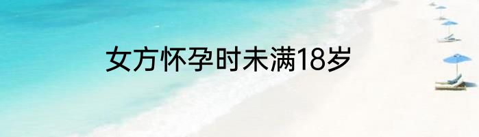 女方怀孕时未满18岁