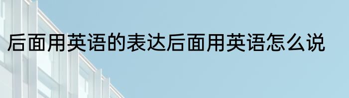 后面用英语的表达后面用英语怎么说