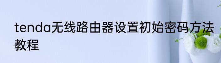 tenda无线路由器设置初始密码方法教程