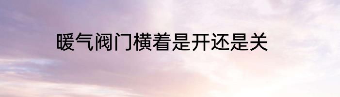 暖气阀门横着是开还是关