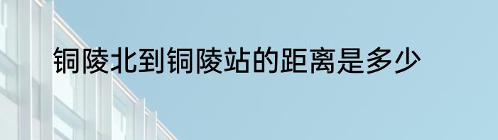 铜陵北到铜陵站的距离是多少
