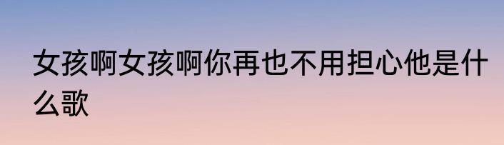 女孩啊女孩啊你再也不用担心他是什么歌