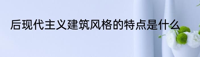 后现代主义建筑风格的特点是什么