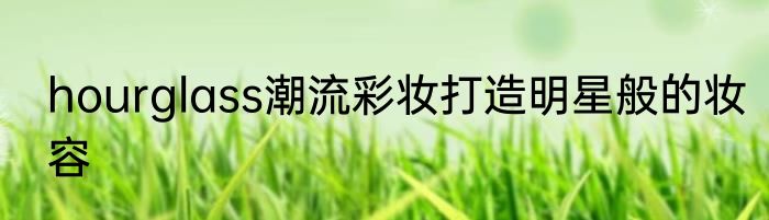 hourglass潮流彩妆打造明星般的妆容