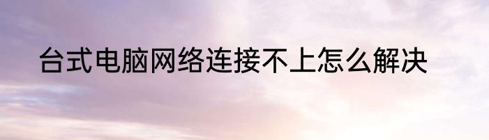 台式电脑网络连接不上怎么解决