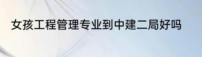 女孩工程管理专业到中建二局好吗