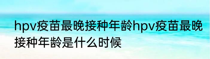 hpv疫苗最晚接种年龄hpv疫苗最晚接种年龄是什么时候