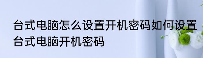 台式电脑怎么设置开机密码如何设置台式电脑开机密码