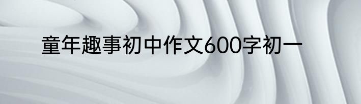 童年趣事初中作文600字初一