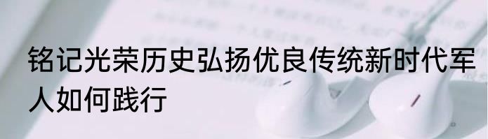 铭记光荣历史弘扬优良传统新时代军人如何践行