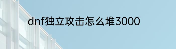 dnf独立攻击怎么堆3000