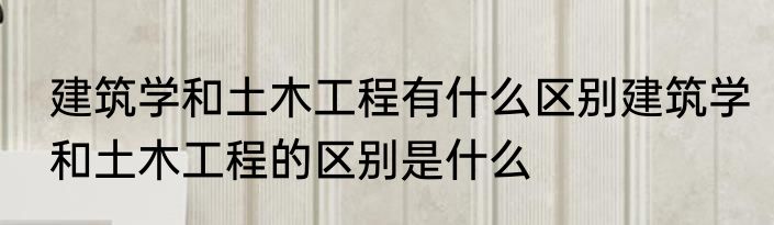 建筑学和土木工程有什么区别建筑学和土木工程的区别是什么