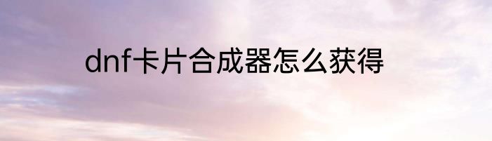 dnf卡片合成器怎么获得