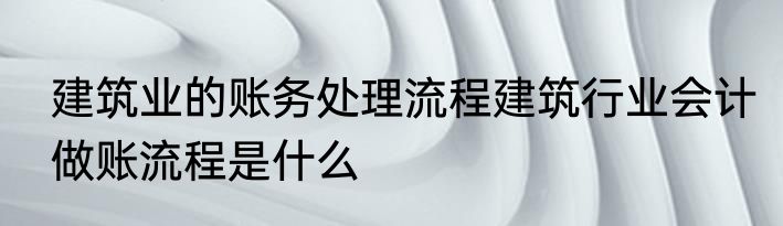建筑业的账务处理流程建筑行业会计做账流程是什么
