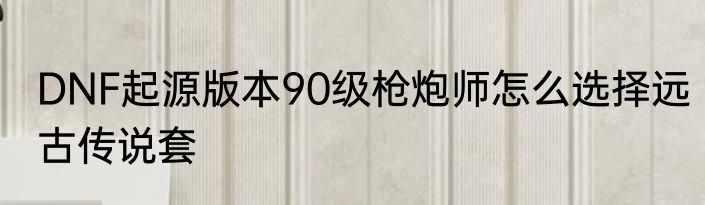 DNF起源版本90级枪炮师怎么选择远古传说套