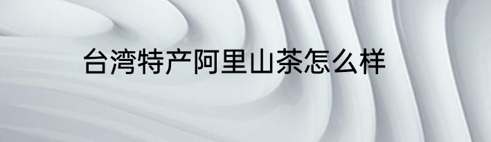 台湾特产阿里山茶怎么样
