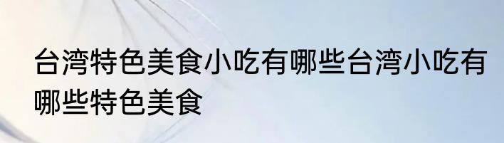 台湾特色美食小吃有哪些台湾小吃有哪些特色美食